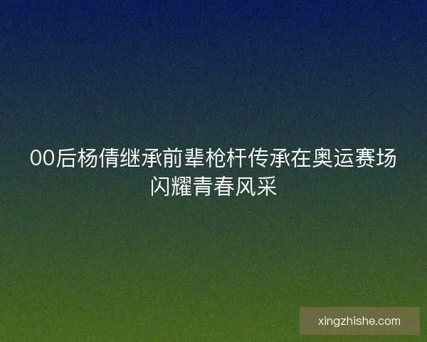 00后杨倩继承前辈枪杆传承在奥运赛场闪耀青春风采