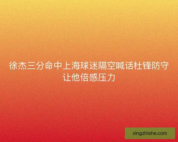 徐杰三分命中上海球迷隔空喊话杜锋防守让他倍感压力