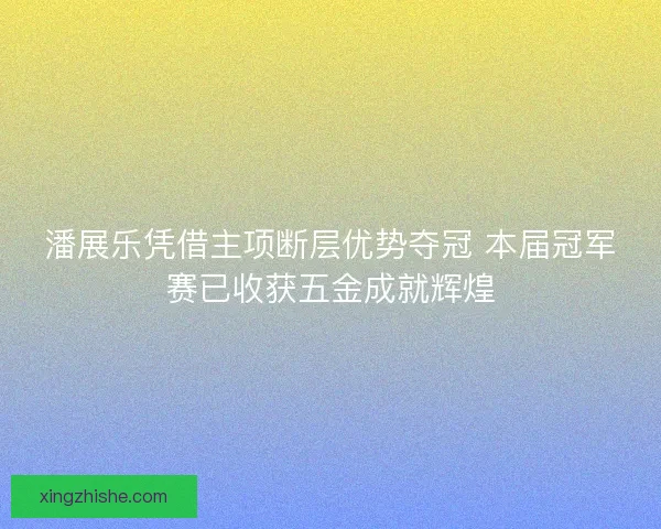 潘展乐凭借主项断层优势夺冠 本届冠军赛已收获五金成就辉煌