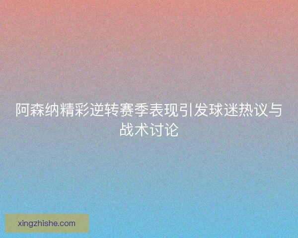 阿森纳精彩逆转赛季表现引发球迷热议与战术讨论